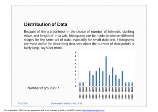 Distribution of Data
Number of group is 17
Because of the arbitrariness in the choice of number of intervals, starting
value, and length of intervals, histograms can be made to take on different
shapes for the same set of data, especially for small data sets. Histograms
are most useful for describing data sets when the number of data points is
fairly large, say 50 or more.
11/23/2015 Shamsuddin Shahid, FKA, UTM
You created this PDF from an application that is not licensed to print to novaPDF printer (http://www.novapdf.com)
 