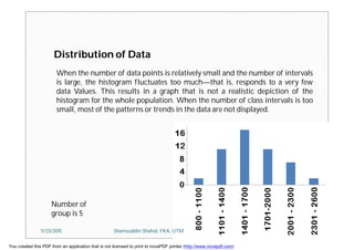 Distribution of Data
Number of
group is 5
When the number of data points is relatively small and the number of intervals
is large, the histogram fluctuates too much—that is, responds to a very few
data Values. This results in a graph that is not a realistic depiction of the
histogram for the whole population. When the number of class intervals is too
small, most of the patterns or trends in the data are not displayed.
11/23/2015 Shamsuddin Shahid, FKA, UTM
You created this PDF from an application that is not licensed to print to novaPDF printer (http://www.novapdf.com)
 