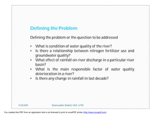 Defining the Problem
Defining the problem or the question to be addressed
• What is condition of water quality of the river?
• Is there a relationship between nitrogen fertilizer use and
groundwater quality?
• What effect of rainfall on river discharge in a particular river
basin?
• What is the main responsible factor of water quality
deterioration in a river?
• Is there any change in rainfall in last decade?
11/23/2015 Shamsuddin Shahid, FKA, UTM
You created this PDF from an application that is not licensed to print to novaPDF printer (http://www.novapdf.com)
 