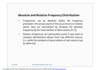 • Frequencies can be absolute (when the frequency
provided is the actual count of the occurrences) or relative
(when they are normalized by dividing the absolute
frequency by the total number of observations [0, 1])
• Relative frequencies are particularly useful if you want to
compare distributions drawn from two different sources
(i.e. while the numbers of observations of each source may
be different)
Absolute and Relative Frequency Distribution
11/23/2015 Shamsuddin Shahid, FKA, UTM
You created this PDF from an application that is not licensed to print to novaPDF printer (http://www.novapdf.com)
 