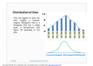 Distribution of Data
This rule applies to data sets
with roughly a “mound-
shaped’’ histogram—that is, a
histogram that has a single
peak, is symmetrical, and
tapers off gradually in the
tails.
11/23/2015 Shamsuddin Shahid, FKA, UTM
You created this PDF from an application that is not licensed to print to novaPDF printer (http://www.novapdf.com)
 