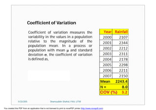 Coefficient of variation measures the
variability in the values in a population
relative to the magnitude of the
population mean. In a process or
population with mean  and standard
deviation , the coefficient of variation
is defined as,
Coefficient of Variation
11/23/2015 Shamsuddin Shahid, FKA, UTM
You created this PDF from an application that is not licensed to print to novaPDF printer (http://www.novapdf.com)
 