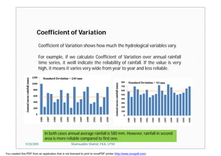 Coefficient of Variation shows how much the hydrological variables vary.
For example, if we calculate Coefficient of Variation over annual rainfall
time series, it weill indicate the reliability of rainfall. If the value is very
high, it means it varies very wide from year to year and less reliable.
Coefficient of Variation
In both cases annual average rainfall is 580 mm. However, rainfall in second
area is more reliable compared to first one.
11/23/2015 Shamsuddin Shahid, FKA, UTM
You created this PDF from an application that is not licensed to print to novaPDF printer (http://www.novapdf.com)
 