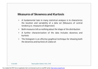 Measures of Skewness and Kurtosis
• A fundamental task in many statistical analyses is to characterize
the location and variability of a data set (Measures of central
tendency vs. measures of dispersion)
• Both measures tell us nothing about the shape of the distribution
• A further characterization of the data includes skewness and
kurtosis
• The histogram is an effective graphical technique for showing both
the skewness and kurtosis of a data set
11/23/2015 Shamsuddin Shahid, FKA, UTM
You created this PDF from an application that is not licensed to print to novaPDF printer (http://www.novapdf.com)
 
