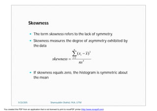  The term skewness refers to the lack of symmetry.
 Skewness measures the degree of asymmetry exhibited by
the data
 If skewness equals zero, the histogram is symmetric about
the mean
3
1
3
)(
ns
xx
skewness
n
i
i


Skewness
11/23/2015 Shamsuddin Shahid, FKA, UTM
You created this PDF from an application that is not licensed to print to novaPDF printer (http://www.novapdf.com)
 