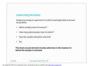 Collecting the Data
Proposing a study or experiment to collect meaningful data to answer
the problem.
• What variables have to measure?
• How many data/samples have to collect?
• How the samples should be selected?
• Etc..
The most crucial element in data collection is the manner in
which the sample is selected.
11/23/2015 Shamsuddin Shahid, FKA, UTM
You created this PDF from an application that is not licensed to print to novaPDF printer (http://www.novapdf.com)
 