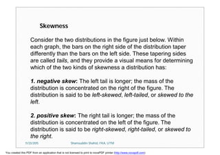 Consider the two distributions in the figure just below. Within
each graph, the bars on the right side of the distribution taper
differently than the bars on the left side. These tapering sides
are called tails, and they provide a visual means for determining
which of the two kinds of skewness a distribution has:
1. negative skew: The left tail is longer; the mass of the
distribution is concentrated on the right of the figure. The
distribution is said to be left-skewed, left-tailed, or skewed to the
left.
2. positive skew: The right tail is longer; the mass of the
distribution is concentrated on the left of the figure. The
distribution is said to be right-skewed, right-tailed, or skewed to
the right.
Skewness
11/23/2015 Shamsuddin Shahid, FKA, UTM
You created this PDF from an application that is not licensed to print to novaPDF printer (http://www.novapdf.com)
 