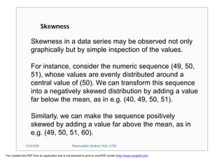 Skewness in a data series may be observed not only
graphically but by simple inspection of the values.
For instance, consider the numeric sequence (49, 50,
51), whose values are evenly distributed around a
central value of (50). We can transform this sequence
into a negatively skewed distribution by adding a value
far below the mean, as in e.g. (40, 49, 50, 51).
Similarly, we can make the sequence positively
skewed by adding a value far above the mean, as in
e.g. (49, 50, 51, 60).
Skewness
11/23/2015 Shamsuddin Shahid, FKA, UTM
You created this PDF from an application that is not licensed to print to novaPDF printer (http://www.novapdf.com)
 