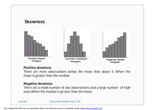 Skewness
Positive skewness
There are more observations below the mean than above it When the
mean is greater than the median
Negative skewness
There are a small number of low observations and a large number of high
ones When the median is greater than the mean
11/23/2015 Shamsuddin Shahid, FKA, UTM
You created this PDF from an application that is not licensed to print to novaPDF printer (http://www.novapdf.com)
 