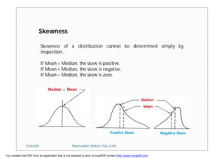 Skewness of a distribution cannot be determined simply by
inspection.
If Mean > Median, the skew is positive.
If Mean < Median, the skew is negative.
If Mean = Median, the skew is zero.
Skewness
11/23/2015 Shamsuddin Shahid, FKA, UTM
You created this PDF from an application that is not licensed to print to novaPDF printer (http://www.novapdf.com)
 