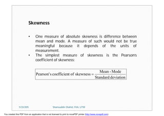 • One measure of absolute skewness is difference between
mean and mode. A measure of such would not be true
meaningful because it depends of the units of
measurement.
• The simplest measure of skewness is the Pearson’s
coefficient of skewness:
Skewness
deviationStandard
Mode-Mean
skewnessoftcoefficiensPearson' 
11/23/2015 Shamsuddin Shahid, FKA, UTM
You created this PDF from an application that is not licensed to print to novaPDF printer (http://www.novapdf.com)
 