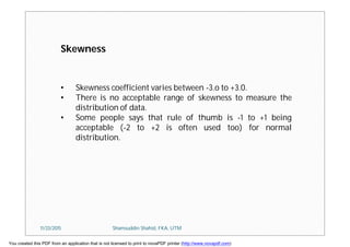 • Skewness coefficient varies between -3.o to +3.0.
• There is no acceptable range of skewness to measure the
distribution of data.
• Some people says that rule of thumb is -1 to +1 being
acceptable (-2 to +2 is often used too) for normal
distribution.
Skewness
11/23/2015 Shamsuddin Shahid, FKA, UTM
You created this PDF from an application that is not licensed to print to novaPDF printer (http://www.novapdf.com)
 