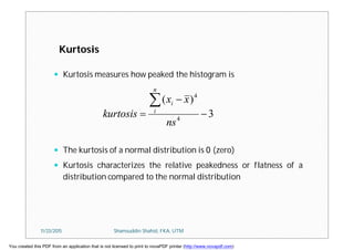  Kurtosis measures how peaked the histogram is
 The kurtosis of a normal distribution is 0 (zero)
 Kurtosis characterizes the relative peakedness or flatness of a
distribution compared to the normal distribution
3
)(
4
4




ns
xx
kurtosis
n
i
i
Kurtosis
11/23/2015 Shamsuddin Shahid, FKA, UTM
You created this PDF from an application that is not licensed to print to novaPDF printer (http://www.novapdf.com)
 