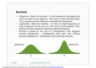 • Platykurtic– When the kurtosis < 0, the frequencies throughout the
curve are closer to be equal (i.e., the curve is more flat and wide).
Thus, negative kurtosis indicates a relatively flat distribution
• Leptokurtic– When the kurtosis > 0, there are high frequencies in
only a small part of the curve (i.e, the curve is more peaked). Thus,
positive kurtosis indicates a relatively peaked distribution
• Kurtosis is based on the size of a distribution's tails. Negative
kurtosis (platykurtic) – distributions with short tails. Positive
kurtosis (leptokurtic) – distributions with relatively long tails
leptokurticplatykurtic
Kurtosis
11/23/2015 Shamsuddin Shahid, FKA, UTM
You created this PDF from an application that is not licensed to print to novaPDF printer (http://www.novapdf.com)
 