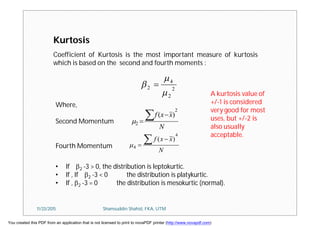 Coefficient of Kurtosis is the most important measure of kurtosis
which is based on the second and fourth moments :
Kurtosis
2
2
4
2


 
N
xxf
2
2
)( 

N
xxf
4
4
)( 

Where,
Second Momentum
Fourth Momentum
• If 2 -3 > 0, the distribution is leptokurtic.
• If , If 2 -3 < 0 the distribution is platykurtic.
• If , 2 -3 = 0 the distribution is mesokurtic (normal).
A kurtosis value of
+/-1 is considered
very good for most
uses, but +/-2 is
also usually
acceptable.
11/23/2015 Shamsuddin Shahid, FKA, UTM
You created this PDF from an application that is not licensed to print to novaPDF printer (http://www.novapdf.com)
 