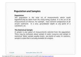 Population
The population is the total set of measurements which could
hypothetically be taken from the entity being studied. It is the set of all
measurements of interest. For example, trace element composition of all
stream sediments in a area, groundwater depth as any point of a
catchment, etc.
The Statistical Sample
A sample is any subset of measurements selected from the population.
There may be confusion about sample in water resources and sample in
statistical. Water sample usually means one bottle of water. In statistics,
sample is a data that is actually available for analysis.
Population and Samples
11/23/2015 Shamsuddin Shahid, FKA, UTM
You created this PDF from an application that is not licensed to print to novaPDF printer (http://www.novapdf.com)
 