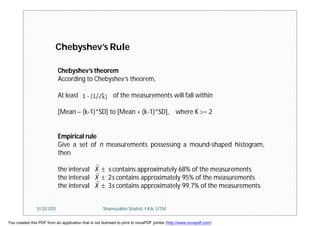 Chebyshev’s theorem
According to Chebyshev’s theorem,
At least of the measurements will fall within
[Mean – (k-1)*SD] to [Mean + (k-1)*SD], where K = 2
Empirical rule
Give a set of n measurements possessing a mound-shaped histogram,
then
the interval X  s contains approximately 68% of the measurements
the interval X  2s contains approximately 95% of the measurements
the interval X  3s contains approximately 99.7% of the measurements.
Chebyshev’s Rule
11/23/2015 Shamsuddin Shahid, FKA, UTM
You created this PDF from an application that is not licensed to print to novaPDF printer (http://www.novapdf.com)
 