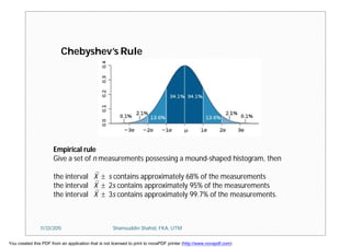 Empirical rule
Give a set of n measurements possessing a mound-shaped histogram, then
the interval X  s contains approximately 68% of the measurements
the interval X  2s contains approximately 95% of the measurements
the interval X  3s contains approximately 99.7% of the measurements.
Chebyshev’s Rule
11/23/2015 Shamsuddin Shahid, FKA, UTM
You created this PDF from an application that is not licensed to print to novaPDF printer (http://www.novapdf.com)
 
