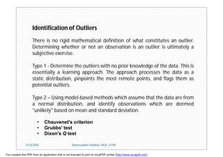 Identification of Outliers
There is no rigid mathematical definition of what constitutes an outlier.
Determining whether or not an observation is an outlier is ultimately a
subjective exercise.
Type 1 - Determine the outliers with no prior knowledge of the data. This is
essentially a learning approach. The approach processes the data as a
static distribution, pinpoints the most remote points, and flags them as
potential outliers.
Type 2 – Using model-based methods which assume that the data are from
a normal distribution, and identify observations which are deemed
"unlikely" based on mean and standard deviation.
• Chauvenet's criterion
• Grubbs' test
• Dixon's Q test
11/23/2015 Shamsuddin Shahid, FKA, UTM
You created this PDF from an application that is not licensed to print to novaPDF printer (http://www.novapdf.com)
 