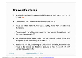 Chauvenet's criterion
• A value is measured experimentally in several trials as 9, 10, 10, 10,
11, and 50.
• The mean is 16.7 and the standard deviation 16.34.
• Value 50 differs from 16.7 by 33.3, slightly more than two standard
deviations.
• The probability of taking data more than two standard deviations from
the mean is roughly 0.05.
• Six measurements were taken, so the statistic value (data size
multiplied by the probability) is 0.05×6 = 0.3.
• Because 0.3 < 0.5, according to Chauvenet's criterion, the measured
value of 50 should be discarded (leaving a new mean of 10, with
standard deviation 0.7).
11/23/2015 Shamsuddin Shahid, FKA, UTM
You created this PDF from an application that is not licensed to print to novaPDF printer (http://www.novapdf.com)
 