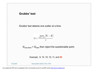 Grubbs' test detects one outlier at a time.
Gcalculated > Gtable then reject the questionable point.
Grubbs' test
Example: 9, 10, 10, 10, 11, and 50
11/23/2015 Shamsuddin Shahid, FKA, UTM
You created this PDF from an application that is not licensed to print to novaPDF printer (http://www.novapdf.com)
 