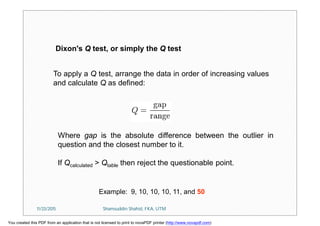 To apply a Q test, arrange the data in order of increasing values
and calculate Q as defined:
Where gap is the absolute difference between the outlier in
question and the closest number to it.
If Qcalculated > Qtable then reject the questionable point.
Dixon's Q test, or simply the Q test
Example: 9, 10, 10, 10, 11, and 50
11/23/2015 Shamsuddin Shahid, FKA, UTM
You created this PDF from an application that is not licensed to print to novaPDF printer (http://www.novapdf.com)
 