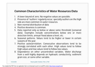 Common Characteristics of Water Resources Data
1. A lower bound of zero. No negative values are possible.
2. Presence of 'outliers‘ regularly occur, specially outliers on the high
side are more common in water resources.
3. Non-normal distribution of data
4. Positive skewness is common.
5. Data reported only as below or above some threshold (censored
data). Examples include concentrations below one or more
detection limits, annual flood above a level, etc.
6. Seasonal patterns. Values tend to be higher or lower in certain
seasons of the year.
7. Positive autocorrelation. Consecutive observations tend to be
strongly correlated with each other. High values tend to follow
high values and low values tend to follow low values.
8. Dependence on other uncontrolled variables. Water discharge
from a well highly depends on hydraulic conductivity, sediment
grain size, or some other variable.
11/23/2015 Shamsuddin Shahid, FKA, UTM
You created this PDF from an application that is not licensed to print to novaPDF printer (http://www.novapdf.com)
 