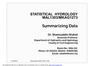 STATISTICAL HYDROLOGY
MAL1303/MKAG1273
Summarizing Data
Dr. Shamsuddin Shahid
Associate Professor
Department of Hydraulics and Hydrology
Faculty of Civil Engineering
Room No.: M46-332;
Phone: 07-5531624; Mobile: 0182051586
Email: sshahid@utm.my
11/23/2015 Shamsuddin Shahid, FKA, UTM
You created this PDF from an application that is not licensed to print to novaPDF printer (http://www.novapdf.com)
 