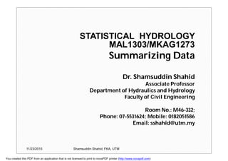 STATISTICAL HYDROLOGY
MAL1303/MKAG1273
Summarizing Data
Dr. Shamsuddin Shahid
Associate Professor
Department of Hydraulics and Hydrology
Faculty of Civil Engineering
Room No.: M46-332;
Phone: 07-5531624; Mobile: 0182051586
Email: sshahid@utm.my
11/23/2015 Shamsuddin Shahid, FKA, UTM
You created this PDF from an application that is not licensed to print to novaPDF printer (http://www.novapdf.com)
 