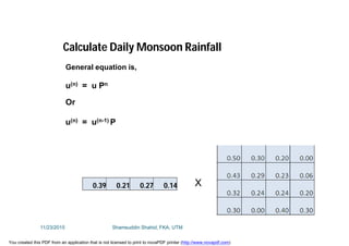 General equation is,
u(n) = u Pn
Or
u(n) = u(n-1) P
Calculate Daily Monsoon Rainfall
0.39 0.21 0.27 0.14 X
11/23/2015 Shamsuddin Shahid, FKA, UTM
You created this PDF from an application that is not licensed to print to novaPDF printer (http://www.novapdf.com)
 