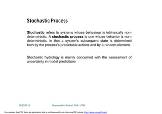 Stochastic refers to systems whose behaviour is intrinsically non-
deterministic. A stochastic process is one whose behavior is non-
deterministic, in that a system's subsequent state is determined
both by the process's predictable actions and by a random element.
Stochastic hydrology is mainly concerned with the assessment of
uncertainty in model predictions
Stochastic Process
11/23/2015 Shamsuddin Shahid, FKA, UTM
You created this PDF from an application that is not licensed to print to novaPDF printer (http://www.novapdf.com)
 