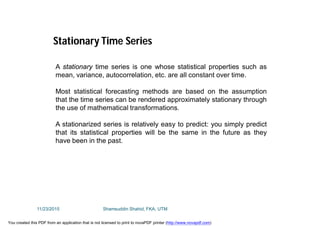 A stationary time series is one whose statistical properties such as
mean, variance, autocorrelation, etc. are all constant over time.
Most statistical forecasting methods are based on the assumption
that the time series can be rendered approximately stationary through
the use of mathematical transformations.
A stationarized series is relatively easy to predict: you simply predict
that its statistical properties will be the same in the future as they
have been in the past.
Stationary Time Series
11/23/2015 Shamsuddin Shahid, FKA, UTM
You created this PDF from an application that is not licensed to print to novaPDF printer (http://www.novapdf.com)
 