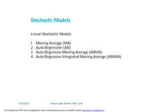 Linear Stochastic Models
1. Moving Average (MA)
2. Auto Regression (AR)
3. Auto Regressive Moving Average (ARMA)
4. Auto Regressive Integrated Moving Average (ARIMA)
Stochastic Models
11/23/2015 Shamsuddin Shahid, FKA, UTM
You created this PDF from an application that is not licensed to print to novaPDF printer (http://www.novapdf.com)
 