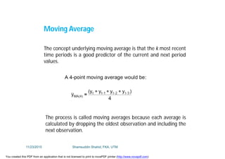 Moving Average
The concept underlying moving average is that the k most recent
time periods is a good predictor of the current and next period
values.
The process is called moving averages because each average is
calculated by dropping the oldest observation and including the
next observation.
11/23/2015 Shamsuddin Shahid, FKA, UTM
You created this PDF from an application that is not licensed to print to novaPDF printer (http://www.novapdf.com)
 