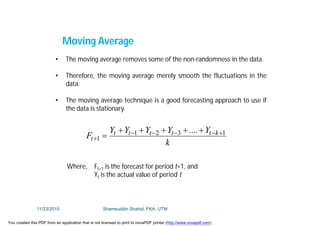 • The moving average removes some of the non-randomness in the data.
• Therefore, the moving average merely smooth the fluctuations in the
data.
• The moving average technique is a good forecasting approach to use if
the data is stationary.
k
Y....YYYY
F kttttt
t
1321
1




Where, Ft+1 is the forecast for period t+1, and
Yt is the actual value of period t
Moving Average
11/23/2015 Shamsuddin Shahid, FKA, UTM
You created this PDF from an application that is not licensed to print to novaPDF printer (http://www.novapdf.com)
 