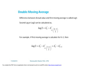 Double Moving Average
Difference between Actual value and first moving average is called Lag1.
Second Lag or Lag2 can be calculated as,
/
k
t
/
t LLlag





 


2
12
For example, if first moving average is calculate for K=3, then
/
t
/
t
/
t
/
t LLLLlag 1
2
132 





 


11/23/2015 Shamsuddin Shahid, FKA, UTM
You created this PDF from an application that is not licensed to print to novaPDF printer (http://www.novapdf.com)
 