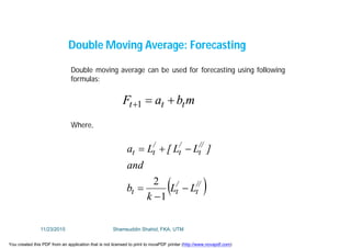 Double Moving Average: Forecasting
Double moving average can be used for forecasting using following
formulas:
mbaF ttt 1
Where,
 //
t
/
tt
//
t
/
t
/
tt
LL
k
b
and
]LL[La




1
2
11/23/2015 Shamsuddin Shahid, FKA, UTM
You created this PDF from an application that is not licensed to print to novaPDF printer (http://www.novapdf.com)
 