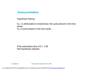Autocorrelation
Hypothesis Testing:
H0: r is attributable to randomness. No cycle present in the time
series.
HA: A cycle present in the time series.
If the calculated value of Z > 1.96
Null hypothesis rejected
11/23/2015 Shamsuddin Shahid, FKA, UTM
You created this PDF from an application that is not licensed to print to novaPDF printer (http://www.novapdf.com)
 