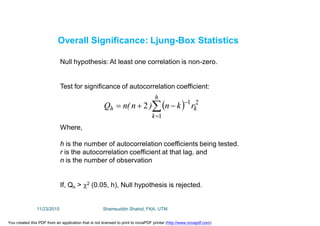 Overall Significance: Ljung-Box Statistics
Null hypothesis: At least one correlation is non-zero.
Test for significance of autocorrelation coefficient:
Where,
h is the number of autocorrelation coefficients being tested.
r is the autocorrelation coefficient at that lag, and
n is the number of observation
If, Qh > 2 (0.05, h), Null hypothesis is rejected.
 



h
k
kh rkn)n(nQ
1
21
2
11/23/2015 Shamsuddin Shahid, FKA, UTM
You created this PDF from an application that is not licensed to print to novaPDF printer (http://www.novapdf.com)
 