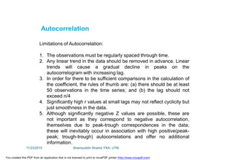 Autocorrelation
Limitations of Autocorrelation:
1. The observations must be regularly spaced through time.
2. Any linear trend in the data should be removed in advance. Linear
trends will cause a gradual decline in peaks on the
autocorrelogram with increasing lag.
3. In order for there to be sufficient comparisons in the calculation of
the coefficient, the rules of thumb are: (a) there should be at least
50 observations in the time series; and (b) the lag should not
exceed n/4
4. Significantly high r values at small lags may not reflect cyclicity but
just smoothness in the data.
5. Although significantly negative Z values are possible, these are
not important as they correspond to negative autocorrelation,
themselves due to peak-trough correspondences in the data;
these will inevitably occur in association with high positive(peak-
peak; trough-trough) autocorrelations and offer no additional
information.
11/23/2015 Shamsuddin Shahid, FKA, UTM
You created this PDF from an application that is not licensed to print to novaPDF printer (http://www.novapdf.com)
 