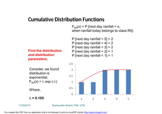 FR5(x) = P [next day rainfall < x;
when rainfall today belongs to class R5].
P [next day rainfall < 5] = 2
P [next day rainfall < 4] = 2
P [next day rainfall < 3] = 2
P [next day rainfall < 2] = 1
P [next day rainfall < 1] = 1
Cumulative Distribution Functions
Find the distribution
and distribution
parameters.
Consider, we found
distribution is
exponential,
FR5(x) =  exp (-)
Where,
 = 0.105
11/23/2015 Shamsuddin Shahid, FKA, UTM
You created this PDF from an application that is not licensed to print to novaPDF printer (http://www.novapdf.com)
 