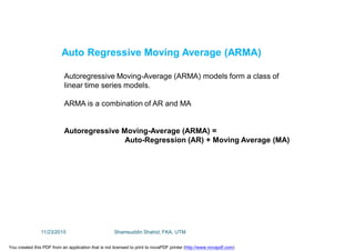 Autoregressive Moving-Average (ARMA) models form a class of
linear time series models.
ARMA is a combination of AR and MA
Autoregressive Moving-Average (ARMA) =
Auto-Regression (AR) + Moving Average (MA)
Auto Regressive Moving Average (ARMA)
11/23/2015 Shamsuddin Shahid, FKA, UTM
You created this PDF from an application that is not licensed to print to novaPDF printer (http://www.novapdf.com)
 