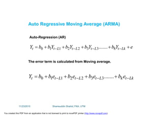 eYb.......YbYbYbbY LktLtLtLtt   83322110
LktkLtLtLtt eb.......ebebebbY   3322110
Auto Regressive Moving Average (ARMA)
Auto-Regression (AR)
The error term is calculated from Moving average.
11/23/2015 Shamsuddin Shahid, FKA, UTM
You created this PDF from an application that is not licensed to print to novaPDF printer (http://www.novapdf.com)
 