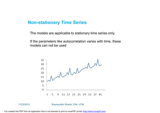 Non-stationary Time Series
The models are applicable to stationary time series only.
If the parameters like autocorrelation varies with time, these
models can not be used
11/23/2015 Shamsuddin Shahid, FKA, UTM
You created this PDF from an application that is not licensed to print to novaPDF printer (http://www.novapdf.com)
 