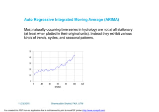 Auto Regressive Integrated Moving Average (ARIMA)
Most naturally-occurring time series in hydrology are not at all stationary
(at least when plotted in their original units). Instead they exhibit various
kinds of trends, cycles, and seasonal patterns.
11/23/2015 Shamsuddin Shahid, FKA, UTM
You created this PDF from an application that is not licensed to print to novaPDF printer (http://www.novapdf.com)
 