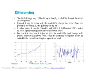 • The best strategy may not be to try to directly predict the level of the series
at each period.
• Instead, it may be better to try to predict the change that occurs from one
period to the next (i.e., the quantity Y(t)-Y(t-1)).
• In other words, it may be helpful to look at the first difference of the series,
to see if a predictable pattern can be discerned there.
• For practical purposes, it is just as good to predict the next change as to
predict the next level of the series, since the predicted change can always be
added to the current level to yield a predicted level
Differencing
11/23/2015 Shamsuddin Shahid, FKA, UTM
You created this PDF from an application that is not licensed to print to novaPDF printer (http://www.novapdf.com)
 