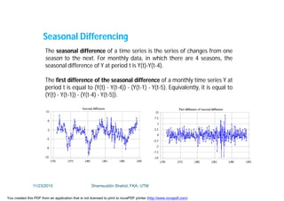 The seasonal difference of a time series is the series of changes from one
season to the next. For monthly data, in which there are 4 seasons, the
seasonal difference of Y at period t is Y(t)-Y(t-4).
The first difference of the seasonal difference of a monthly time series Y at
period t is equal to (Y(t) - Y(t-4)) - (Y(t-1) - Y(t-5). Equivalently, it is equal to
(Y(t) - Y(t-1)) - (Y(t-4) - Y(t-5)).
Seasonal Differencing
11/23/2015 Shamsuddin Shahid, FKA, UTM
You created this PDF from an application that is not licensed to print to novaPDF printer (http://www.novapdf.com)
 