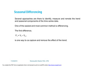 Several approaches are there to identify, measure and remote the trend
and seasonal components of the time series data.
One of the easiest and most common method is differencing.
The first difference,
Y’t = Yt – Yt-1
is one way to ca capture and remove the effect of the trend.
Seasonal Differencing
11/23/2015 Shamsuddin Shahid, FKA, UTM
You created this PDF from an application that is not licensed to print to novaPDF printer (http://www.novapdf.com)
 