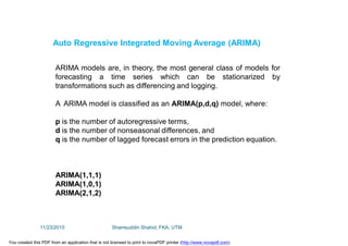 ARIMA models are, in theory, the most general class of models for
forecasting a time series which can be stationarized by
transformations such as differencing and logging.
A ARIMA model is classified as an ARIMA(p,d,q) model, where:
p is the number of autoregressive terms,
d is the number of nonseasonal differences, and
q is the number of lagged forecast errors in the prediction equation.
ARIMA(1,1,1)
ARIMA(1,0,1)
ARIMA(2,1,2)
Auto Regressive Integrated Moving Average (ARIMA)
11/23/2015 Shamsuddin Shahid, FKA, UTM
You created this PDF from an application that is not licensed to print to novaPDF printer (http://www.novapdf.com)
 