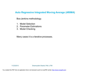 Auto Regressive Integrated Moving Average (ARIMA)
Box-Jenkins methodology.
1. Model Selection
2. Parameter Estimations
3. Model Checking
Many cases it is a iterative processes.
11/23/2015 Shamsuddin Shahid, FKA, UTM
You created this PDF from an application that is not licensed to print to novaPDF printer (http://www.novapdf.com)
 